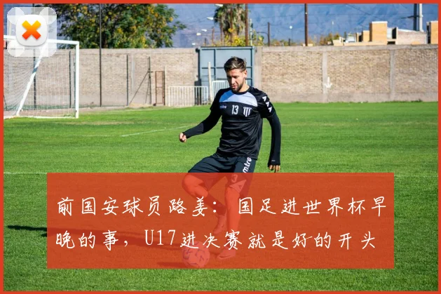 前国安球员路姜：国足进世界杯早晚的事，U17进决赛就是好的开头