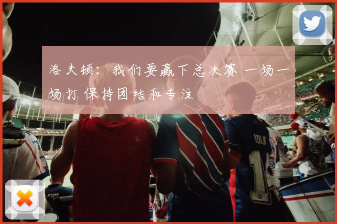 洛夫顿：我们要赢下总决赛 一场一场打 保持团结和专注