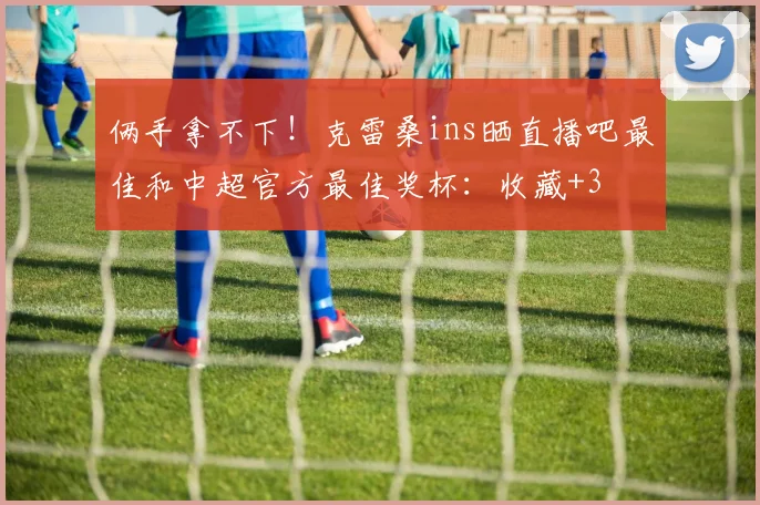 俩手拿不下！克雷桑ins晒直播吧最佳和中超官方最佳奖杯：收藏+3