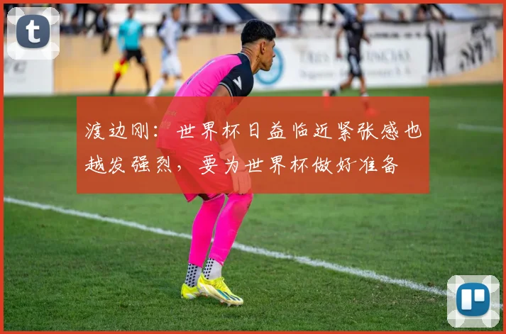 渡边刚：世界杯日益临近紧张感也越发强烈，要为世界杯做好准备