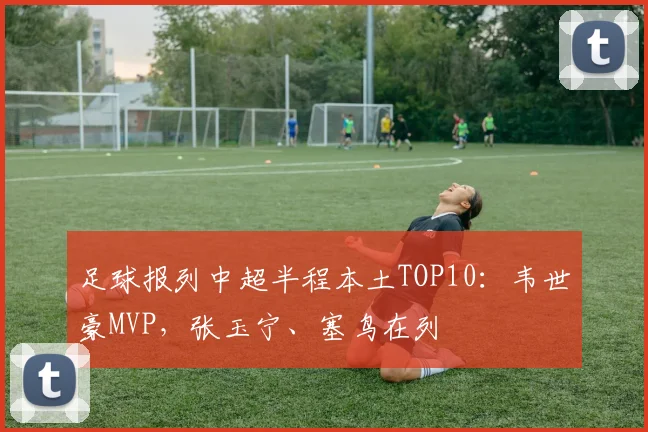 足球报列中超半程本土TOP10：韦世豪MVP，张玉宁、塞鸟在列