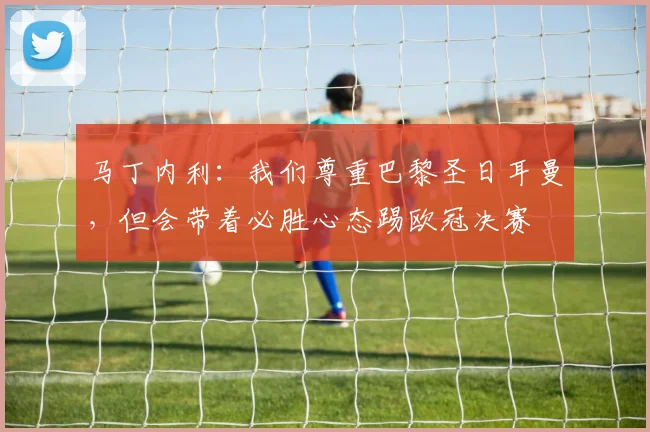 马丁内利：我们尊重巴黎圣日耳曼，但会带着必胜心态踢欧冠决赛