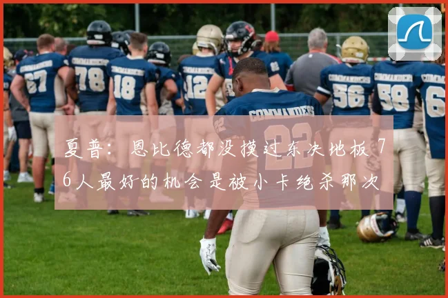 夏普：恩比德都没摸过东决地板 76人最好的机会是被小卡绝杀那次
